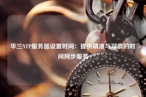 華三NTP服務(wù)器設(shè)置時(shí)間：提供精準(zhǔn)與可靠的時(shí)間同步服務(wù)
