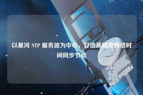 以星河 NTP 服務器為中心，打造高精度網(wǎng)絡(luò)時間同步節(jié)點