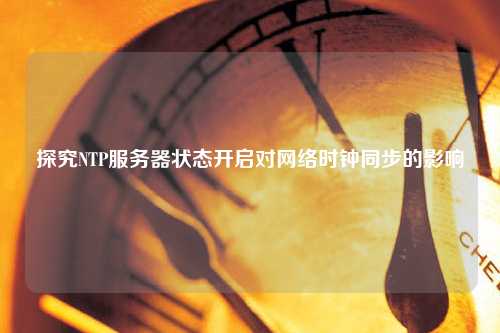 探究NTP服務(wù)器狀態(tài)開啟對(duì)網(wǎng)絡(luò)時(shí)鐘同步的影響