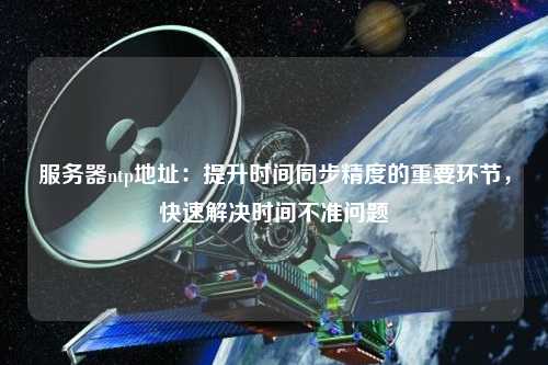 服務(wù)器ntp地址：提升時(shí)間同步精度的重要環(huán)節(jié)，快速解決時(shí)間不準(zhǔn)問題