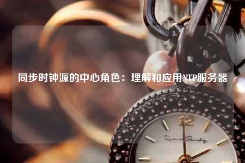 同步時(shí)鐘源的中心角色：理解和應(yīng)用NTP服務(wù)器
