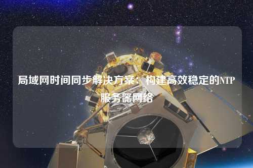 局域網(wǎng)時間同步解決方案：構建高效穩(wěn)定的NTP服務器網(wǎng)絡