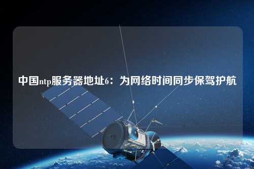 中國ntp服務(wù)器地址6：為網(wǎng)絡(luò)時間同步保駕護(hù)航