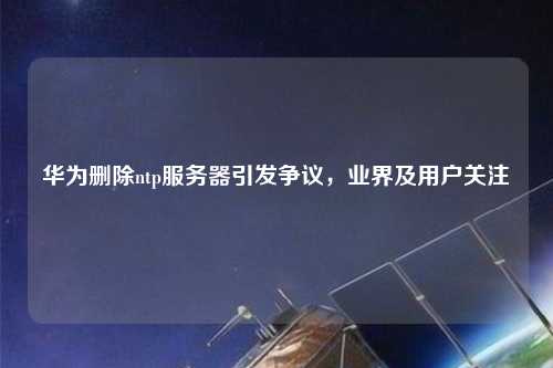 華為刪除ntp服務(wù)器引發(fā)爭(zhēng)議，業(yè)界及用戶(hù)關(guān)注