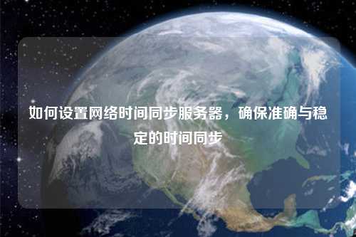 如何設置網(wǎng)絡時間同步服務器，確保準確與穩(wěn)定的時間同步