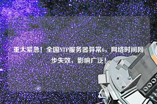 重大緊急！全國(guó)NTP服務(wù)器異常6，網(wǎng)絡(luò)時(shí)間同步失效，影響廣泛！