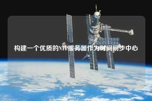 構(gòu)建一個優(yōu)質(zhì)的NTP服務(wù)器作為時間同步中心