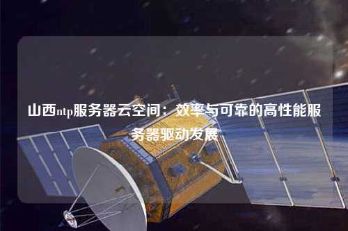山西ntp服務器云空間：效率與可靠的高性能服務器驅動發(fā)展