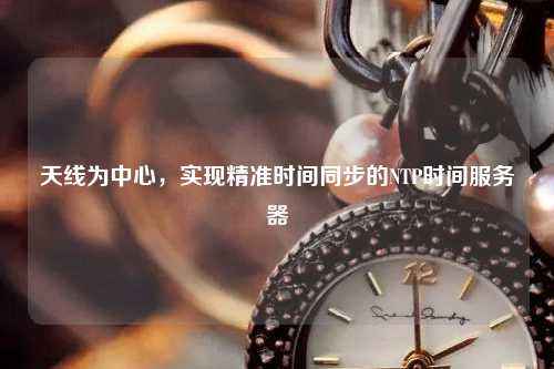 天線為中心，實現(xiàn)精準(zhǔn)時間同步的NTP時間服務(wù)器