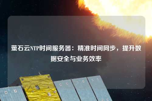 螢石云NTP時間服務(wù)器：精準(zhǔn)時間同步，提升數(shù)據(jù)安全與業(yè)務(wù)效率